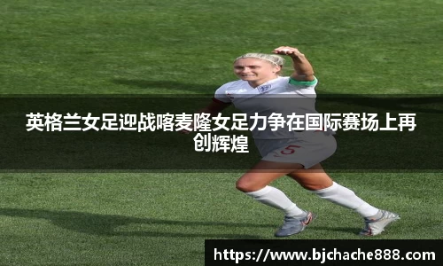 英格兰女足迎战喀麦隆女足力争在国际赛场上再创辉煌